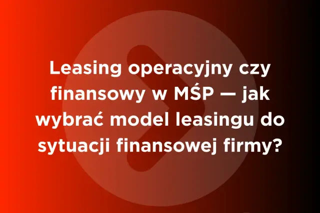 Leasing operacyjny czy finansowy w MŚP – jak wybrać model leasingu do sytuacji finansowej firmy?